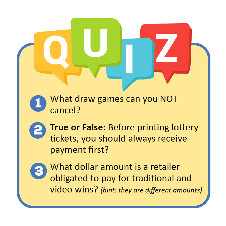 "Quiz" 1. What draw games can you NOT cancel? 2. True of False: Before printing lottery tickets, you should always receive payment first. 3. What dollar amount is a retailer obligated to pay for traditional and video lottery wins? (hint: they are different amounts)